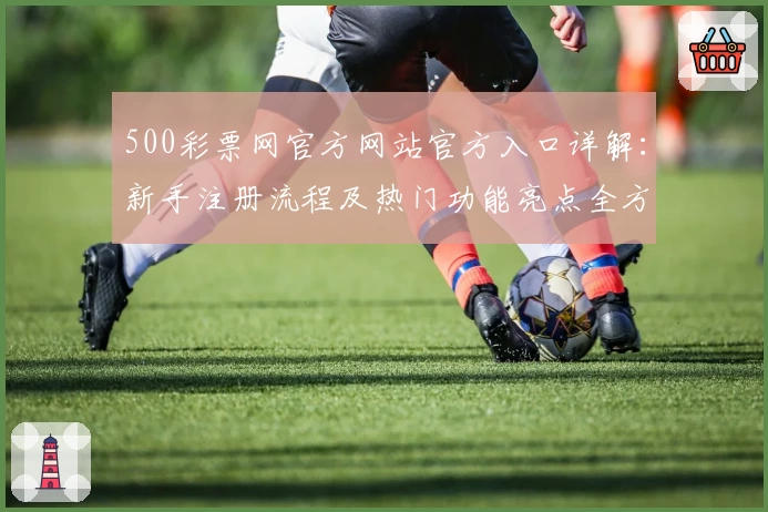 500彩票网官方网站官方入口详解：新手注册流程及热门功能亮点全方位解析