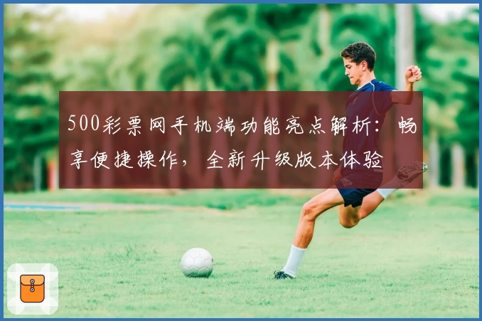 500彩票网手机端功能亮点解析：畅享便捷操作，全新升级版本体验