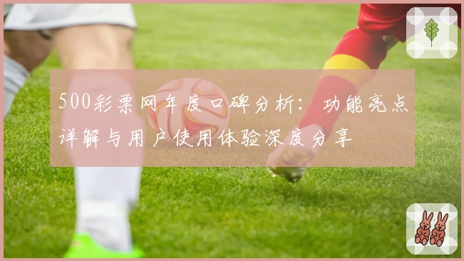 500彩票网年度口碑分析：功能亮点详解与用户使用体验深度分享