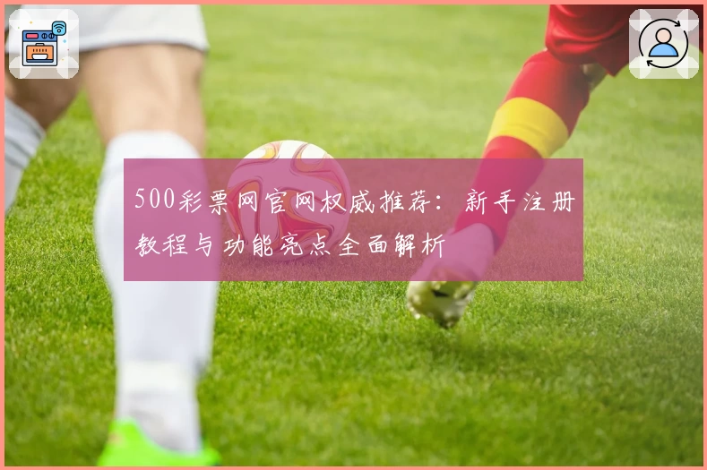 500彩票网官网权威推荐：新手注册教程与功能亮点全面解析