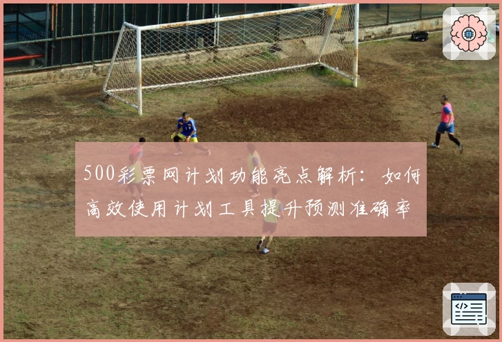 500彩票网计划功能亮点解析：如何高效使用计划工具提升预测准确率