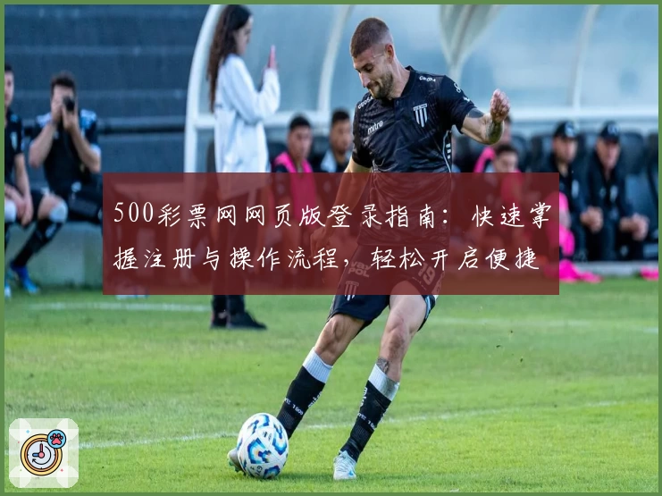 500彩票网网页版登录指南：快速掌握注册与操作流程，轻松开启便捷服务体验