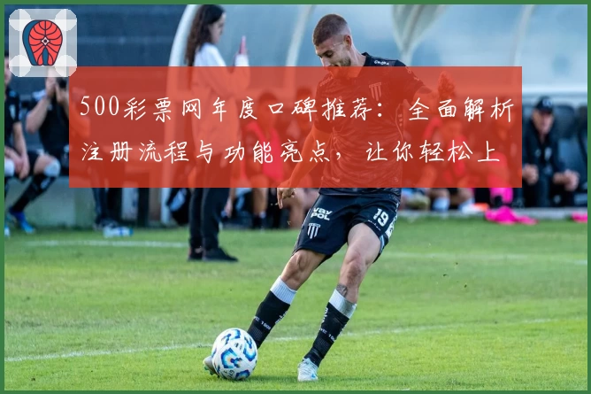 500彩票网年度口碑推荐：全面解析注册流程与功能亮点，让你轻松上手