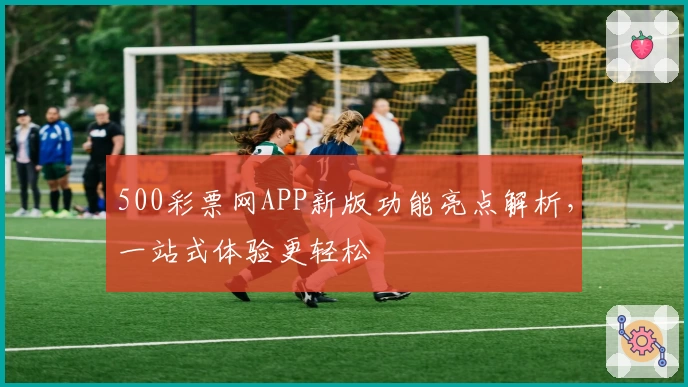 500彩票网APP新版功能亮点解析，一站式体验更轻松
