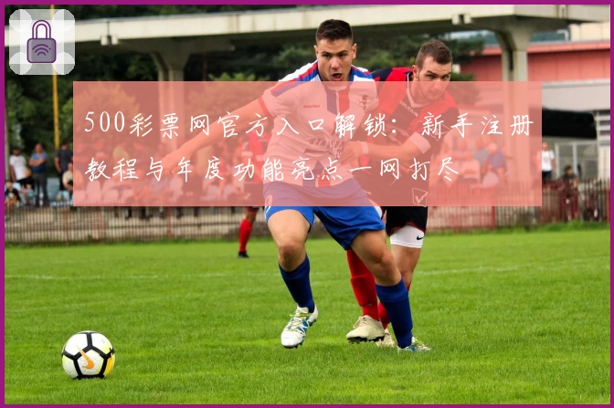 500彩票网官方入口解锁：新手注册教程与年度功能亮点一网打尽