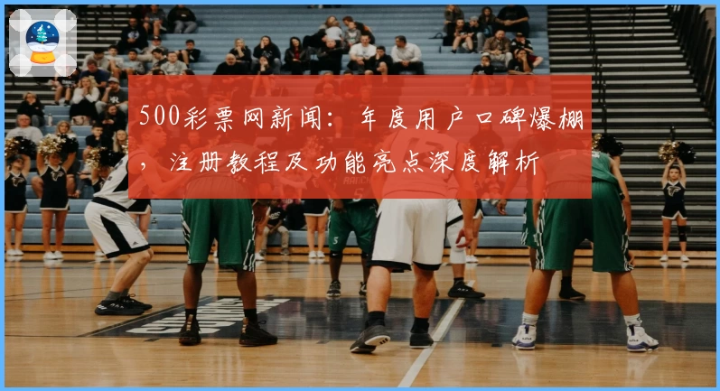 500彩票网新闻:年度用户口碑爆棚,注册教程及功能亮点深度解析