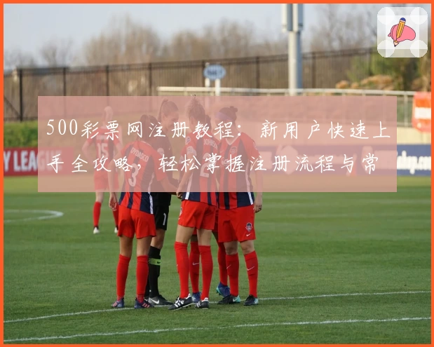 500彩票网注册教程：新用户快速上手全攻略，轻松掌握注册流程与常见问题解答