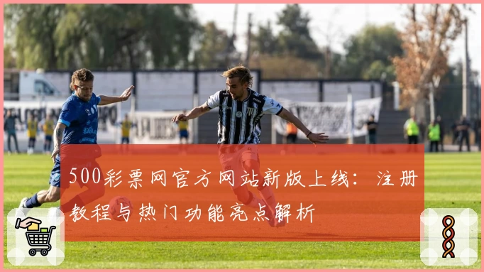 500彩票网官方网站新版上线：注册教程与热门功能亮点解析
