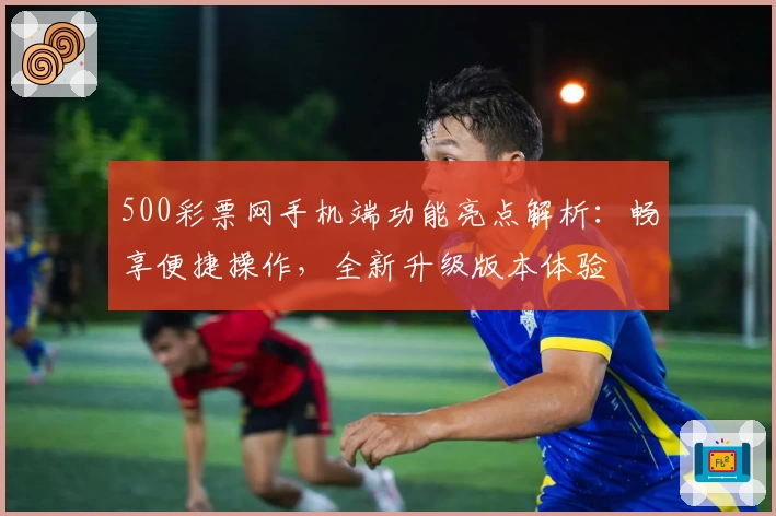 500彩票网手机端功能亮点解析：畅享便捷操作，全新升级版本体验