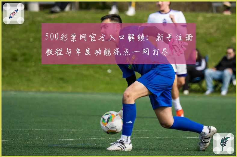 500彩票网官方入口解锁：新手注册教程与年度功能亮点一网打尽