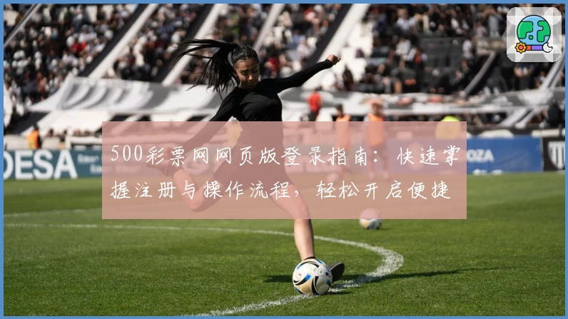 500彩票网网页版登录指南：快速掌握注册与操作流程，轻松开启便捷服务体验