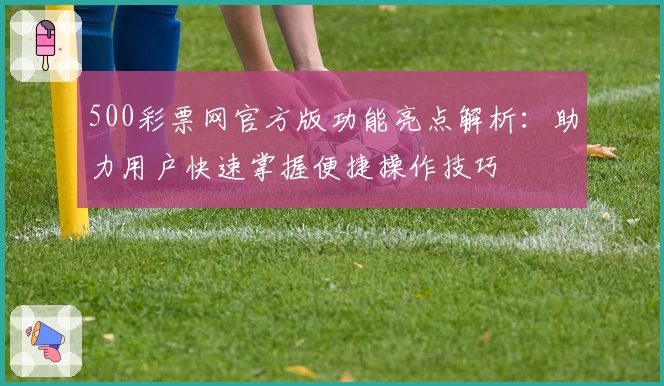 500彩票网官方版功能亮点解析：助力用户快速掌握便捷操作技巧