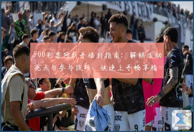 500彩票网新手福利指南：解锁活动亮点与参与技巧，快速上手畅享精彩体验