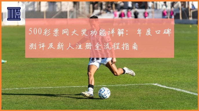 500彩票网大奖功能详解：年度口碑测评及新人注册全流程指南