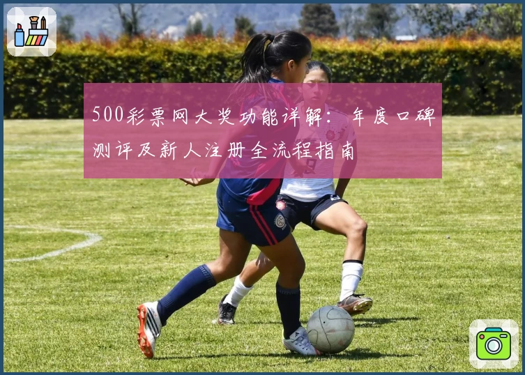500彩票网大奖功能详解：年度口碑测评及新人注册全流程指南