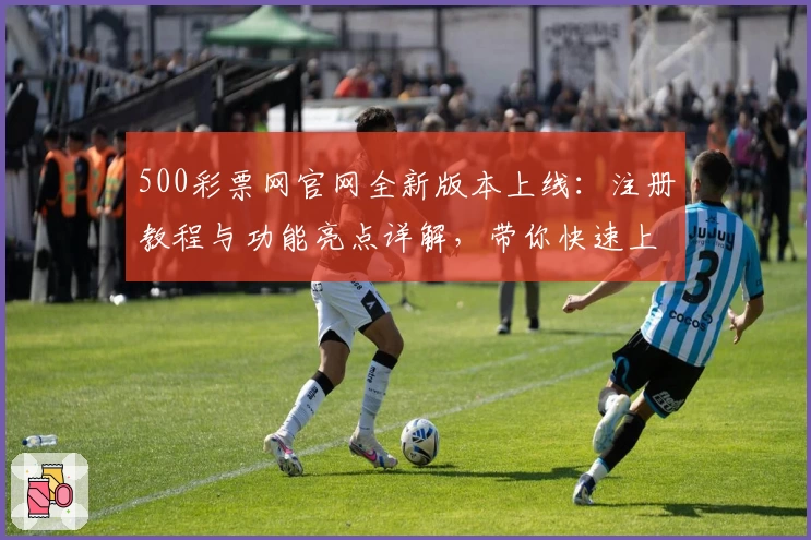 500彩票网官网全新版本上线：注册教程与功能亮点详解，带你快速上手