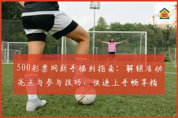 500彩票网新手福利指南：解锁活动亮点与参与技巧，快速上手畅享精彩体验