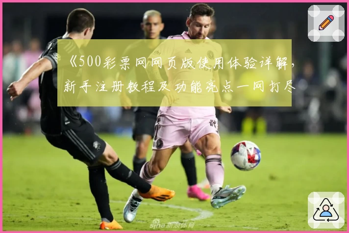《500彩票网网页版使用体验详解，新手注册教程及功能亮点一网打尽》